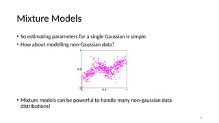 11
Mixture Models
• So estimating parameters for a single Gaussian is simple.
• How about modelling non-Gaussian data?
• Mixture models can be powerful to handle many non-gaussian data
distributions!
 