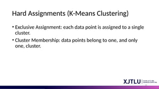14
Hard Assignments (K-Means Clustering)
• Exclusive Assignment: each data point is assigned to a single
cluster.
• Cluster Membership: data points belong to one, and only
one, cluster.
 