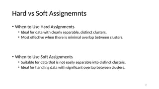 17
Hard vs Soft Assignemnts
• When to Use Hard Assignments
• Ideal for data with clearly separable, distinct clusters.
• Most effective when there is minimal overlap between clusters.
• When to Use Soft Assignments
• Suitable for data that is not easily separable into distinct clusters.
• Ideal for handling data with significant overlap between clusters.
 