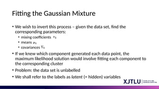 Fitting the Gaussian Mixture
• We wish to invert this process – given the data set, find the
corresponding parameters:
• mixing coefficients
• means
• covariances
• If we knew which component generated each data point, the
maximum likelihood solution would involve fitting each component to
the corresponding cluster
• Problem: the data set is unlabelled
• We shall refer to the labels as latent (= hidden) variables
 