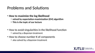 Problems and Solutions
• How to maximize the log likelihood
• solved by expectation-maximization (EM) algorithm
• This is the topic of our lecture
• How to avoid singularities in the likelihood function
• solved by a Bayesian treatment
• How to choose number K of components
• also solved by a Bayesian treatment
 