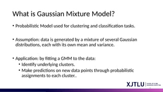 4
What is Gaussian Mixture Model?
• Probabilistic Model used for clustering and classification tasks.
• Assumption: data is generated by a mixture of several Gaussian
distributions, each with its own mean and variance.
• Application: by fitting a GMM to the data:
• Identify underlying clusters.
• Make predictions on new data points through probabilistic
assignments to each cluster..
• What is Gaussian Mixture Model
 