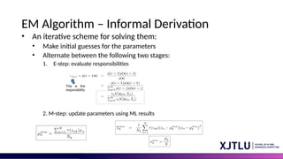 EM Algorithm – Informal Derivation
• An iterative scheme for solving them:
• Make initial guesses for the parameters
• Alternate between the following two stages:
1. E-step: evaluate responsibilities
2. M-step: update parameters using ML results
 