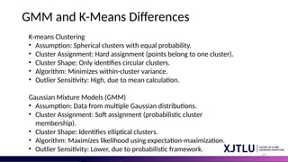 47
GMM and K-Means Differences
K-means Clustering
• Assumption: Spherical clusters with equal probability.
• Cluster Assignment: Hard assignment (points belong to one cluster).
• Cluster Shape: Only identifies circular clusters.
• Algorithm: Minimizes within-cluster variance.
• Outlier Sensitivity: High, due to mean calculation.
Gaussian Mixture Models (GMM)
• Assumption: Data from multiple Gaussian distributions.
• Cluster Assignment: Soft assignment (probabilistic cluster
membership).
• Cluster Shape: Identifies elliptical clusters.
• Algorithm: Maximizes likelihood using expectation-maximization.
• Outlier Sensitivity: Lower, due to probabilistic framework.
 