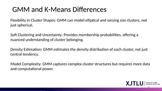 48
GMM and K-Means Differences
Flexibility in Cluster Shapes: GMM can model elliptical and varying size clusters, not
just spherical.
Soft Clustering and Uncertainty: Provides membership probabilities, offering a
nuanced understanding of cluster belonging.
Density Estimation: GMM estimates the density distribution of each cluster, not just
central tendency.
Model Complexity: GMM captures complex cluster structures but requires more data
and computational power.
 