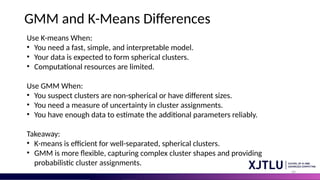 49
GMM and K-Means Differences
Use K-means When:
• You need a fast, simple, and interpretable model.
• Your data is expected to form spherical clusters.
• Computational resources are limited.
Use GMM When:
• You suspect clusters are non-spherical or have different sizes.
• You need a measure of uncertainty in cluster assignments.
• You have enough data to estimate the additional parameters reliably.
Takeaway:
• K-means is efficient for well-separated, spherical clusters.
• GMM is more flexible, capturing complex cluster shapes and providing
probabilistic cluster assignments.
 
