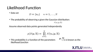 Likelihood Function
• Data set
• The probability of observing x given the Gaussian distribution:
Assume observed data points generated independently
• This probability is a function of the parameters this is known as the
likelihood function
 
