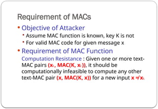 Requirement of MACs
 Objective of Attacker
 Assume MAC function is known, key K is not
 For valid MAC code for given message x
 Requirement of MAC Function
Computation Resistance : Given one or more text-
MAC pairs (xi , MAC(K, xi )), it should be
computationally infeasible to compute any other
text-MAC pair (x, MAC(K, x)) for a new input x ≠ xi.
 