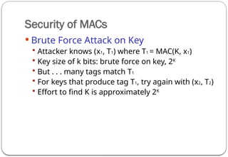 Security of MACs
 Brute Force Attack on Key
 Attacker knows (x1, T1) where T1 = MAC(K, x1)
 Key size of k bits: brute force on key, 2K
 But . . . many tags match T1
 For keys that produce tag T1, try again with (x2, T2)
 Effort to find K is approximately 2K
 