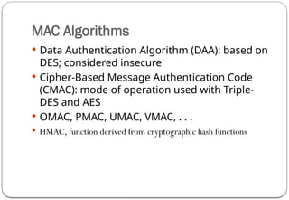 MAC Algorithms
 Data Authentication Algorithm (DAA): based on
DES; considered insecure
 Cipher-Based Message Authentication Code
(CMAC): mode of operation used with Triple-
DES and AES
 OMAC, PMAC, UMAC, VMAC, . . .
 HMAC, function derived from cryptographic hash functions
 