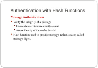 Authentication with Hash Functions
Message Authentication
 Verify the integrity of a message
 Ensure data received are exactly as sent
 Assure identity of the sender is valid
 Hash function used to provide message authentication called
message digest
 