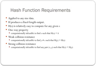 Hash Function Requirements
 Applied to any size data.
 H produces a fixed-length output.
 H(x) is relatively easy to compute for any given x
 One-way property
 computationally infeasible to find x such that H(x) = h
 Weak collision resistance
 computationally infeasible to find y ≠ x such that H(y) = H(x)
 Strong collision resistance
 computationally infeasible to find any pair (x, y) such that H(x) = H(y)
 