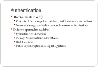 Authentication
 Receiver wants to verify:
 Contents of the message have not been modified (data authentication)
 Source of message is who they claim to be (source authentication)
 Different approaches available:
 Symmetric Key Encryption
 Message Authentication Codes (MACs)
 Hash Functions
 Public Key Encryption (i.e. Digital Signatures)
 