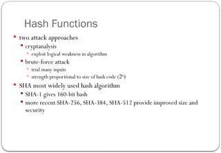 Hash Functions
 two attack approaches
 cryptanalysis
 exploit logical weakness in algorithm
 brute-force attack
 trial many inputs
 strength proportional to size of hash code (2n
)
 SHA most widely used hash algorithm
 SHA-1 gives 160-bit hash
 more recent SHA-256, SHA-384, SHA-512 provide improved size and
security
 