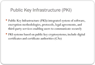 Public Key Infrastructure (PKI)
 Public Key Infrastructure (PKI): integrated system of software,
encryption methodologies, protocols, legal agreements, and
third-party services enabling users to communicate securely
 PKI systems based on public key cryptosystems; include digital
certificates and certificate authorities (CAs)
 