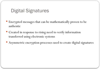 Digital Signatures
 Encrypted messages that can be mathematically proven to be
authentic
 Created in response to rising need to verify information
transferred using electronic systems
 Asymmetric encryption processes used to create digital signatures
 