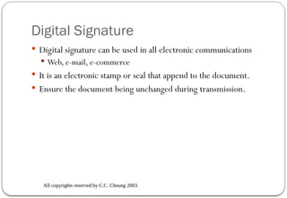 All copyrights reserved by C.C. Cheung 2003.
Digital Signature
 Digital signature can be used in all electronic communications
 Web, e-mail, e-commerce
 It is an electronic stamp or seal that append to the document.
 Ensure the document being unchanged during transmission.
 