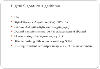 Digital Signature Algorithms
 RSA
 Digital SignatureAlgorithm (DSA): FIPS-186
 ECDSA: DSA with elliptic curve cryptography
 ElGamal signature scheme: DSA is enhancement of ElGamal
 Bilinear pairing based signatures, e.g. BLS
 Different hash algorithms can be used; e.g. SHA2
 Pre-image resistant, second pre-image resistant, collision resistant
 