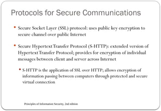 Principles of Information Security, 2nd edition
Protocols for Secure Communications
 Secure Socket Layer (SSL) protocol: uses public key encryption to
secure channel over public Internet
 Secure HypertextTransfer Protocol (S-HTTP): extended version of
HypertextTransfer Protocol; provides for encryption of individual
messages between client and server across Internet
 S-HTTP is the application of SSL over HTTP; allows encryption of
information passing between computers through protected and secure
virtual connection
 