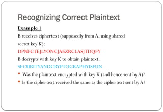 Recognizing Correct Plaintext
Example 1
B receives ciphertext (supposedly from A, using shared
secret key K):
DPNFCTEJLYONCJAEZRCLASJTDQFY
B decrypts with key K to obtain plaintext:
SECURITYANDCRYPTOGRAPHYISFUN
 Was the plaintext encrypted with key K (and hence sent byA)?
 Is the ciphertext received the same as the ciphertext sent by A?
 