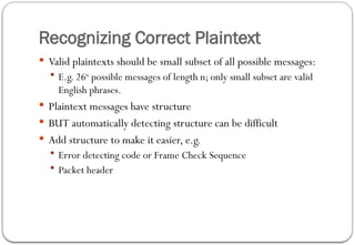 Recognizing Correct Plaintext
 Valid plaintexts should be small subset of all possible messages:
 E.g. 26n
possible messages of length n; only small subset are valid
English phrases.
 Plaintext messages have structure
 BUT automatically detecting structure can be difficult
 Add structure to make it easier, e.g.
 Error detecting code or Frame Check Sequence
 Packet header
 