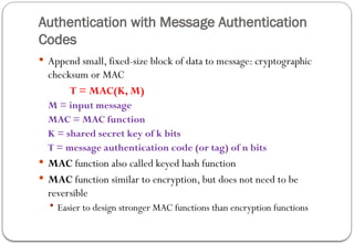 Authentication with Message Authentication
Codes
 Append small, fixed-size block of data to message: cryptographic
checksum or MAC
T = MAC(K, M)
M = input message
MAC = MAC function
K = shared secret key of k bits
T = message authentication code (or tag) of n bits
 MAC function also called keyed hash function
 MAC function similar to encryption, but does not need to be
reversible
 Easier to design stronger MAC functions than encryption functions
 