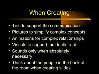 When Creating
•
•
•
•
•

Text to support the communication
Pictures to simplify complex concepts
Animations for complex relationships
Visuals to support, not to distract
Sounds only when absolutely
necessary
• Think about the people in the back of
the room when creating slides

 