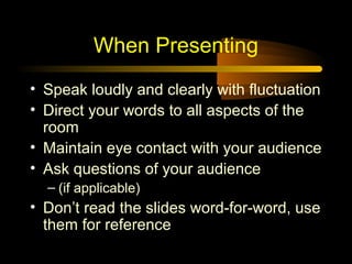 When Presenting
• Speak loudly and clearly with fluctuation
• Direct your words to all aspects of the
room
• Maintain eye contact with your audience
• Ask questions of your audience
– (if applicable)

• Don’t read the slides word-for-word, use
them for reference

 