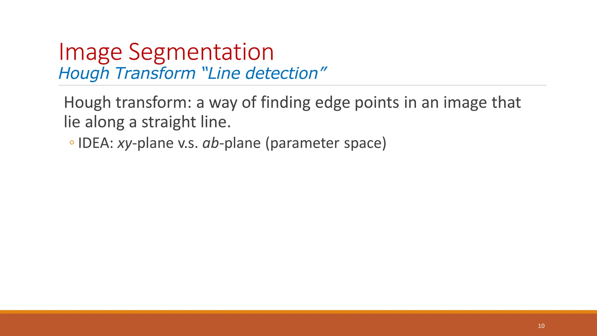 Image Segmentation
Hough Transform “Line detection”
10
Hough transform: a way of finding edge points in an image that
lie along a straight line.
◦ IDEA: xy-plane v.s. ab-plane (parameter space)
 
