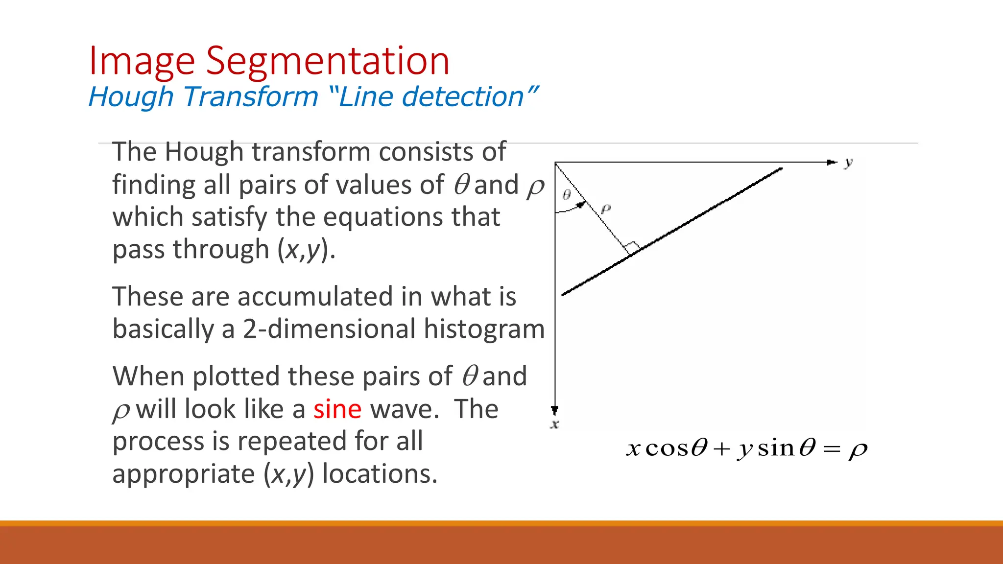 The Hough transform consists of
finding all pairs of values of  and 
which satisfy the equations that
pass through (x,y).
These are accumulated in what is
basically a 2-dimensional histogram.
When plotted these pairs of  and
 will look like a sine wave. The
process is repeated for all
appropriate (x,y) locations.


 
 sin
cos y
x
Image Segmentation
Hough Transform “Line detection”
 
