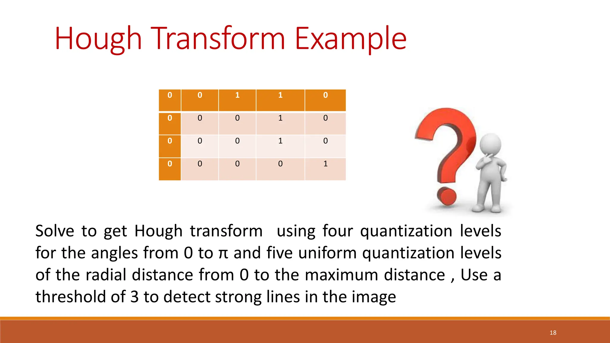 18
Hough Transform Example
Solve to get Hough transform using four quantization levels
for the angles from 0 to π and five uniform quantization levels
of the radial distance from 0 to the maximum distance , Use a
threshold of 3 to detect strong lines in the image
0 0 1 1 0
0 0 0 1 0
0 0 0 1 0
0 0 0 0 1
 