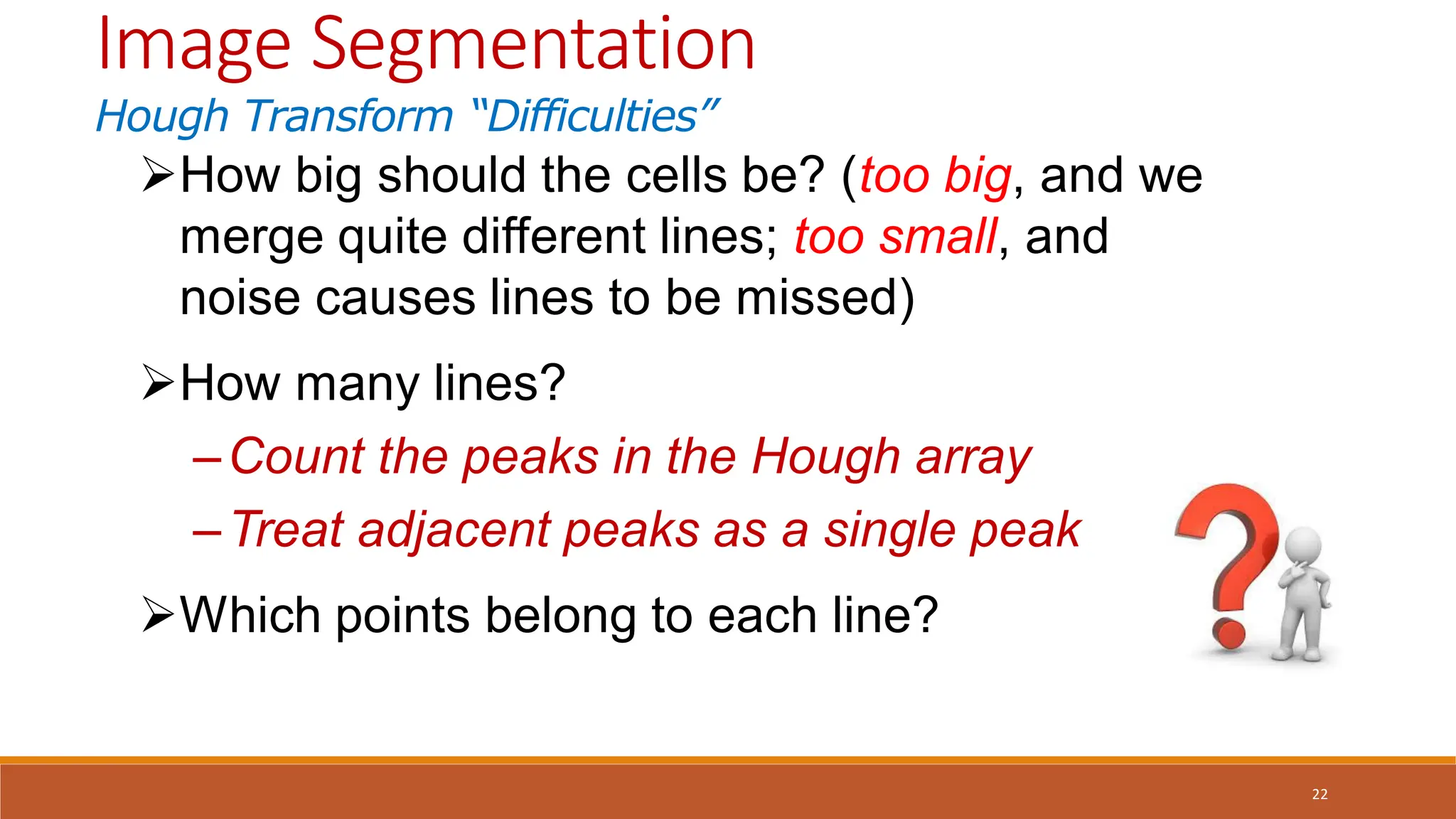 22
How big should the cells be? (too big, and we
merge quite different lines; too small, and
noise causes lines to be missed)
How many lines?
–Count the peaks in the Hough array
–Treat adjacent peaks as a single peak
Which points belong to each line?
Image Segmentation
Hough Transform “Difficulties”
 