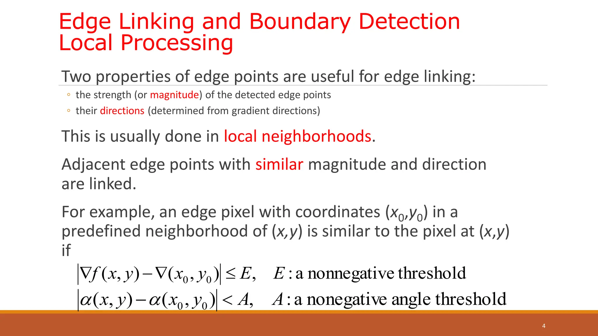 Edge Linking and Boundary Detection
Local Processing
Two properties of edge points are useful for edge linking:
◦ the strength (or magnitude) of the detected edge points
◦ their directions (determined from gradient directions)
This is usually done in local neighborhoods.
Adjacent edge points with similar magnitude and direction
are linked.
For example, an edge pixel with coordinates (x0,y0) in a
predefined neighborhood of (x,y) is similar to the pixel at (x,y)
if
4
threshold
e
nonnegativ
a
:
,
)
,
(
)
,
( 0
0 E
E
y
x
y
x
f 



threshold
angle
nonegative
a
:
,
)
,
(
)
,
( 0
0 A
A
y
x
y
x 


 
