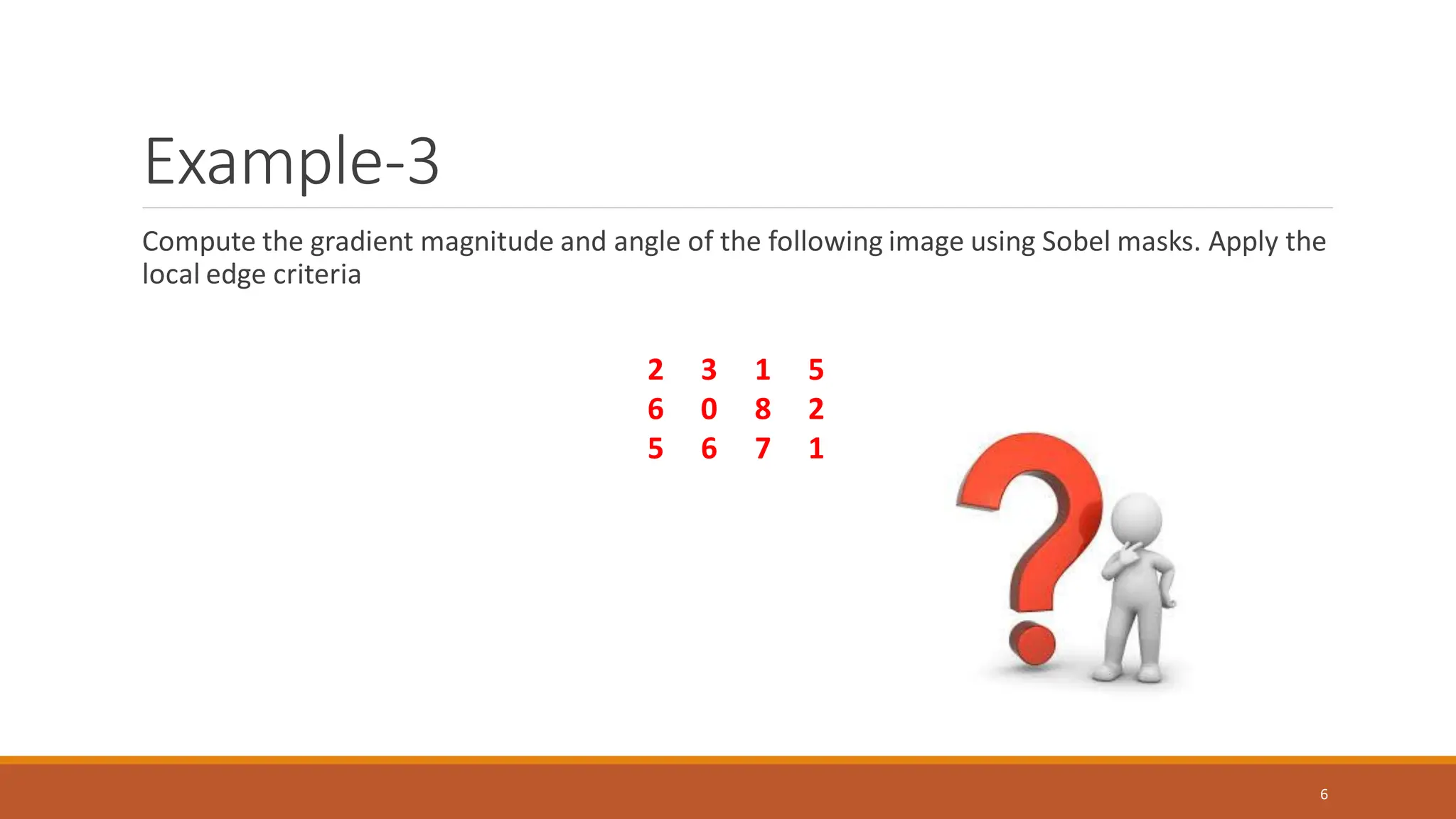 Example-3
Compute the gradient magnitude and angle of the following image using Sobel masks. Apply the
local edge criteria
6
2 3 1 5
6 0 8 2
5 6 7 1
 
