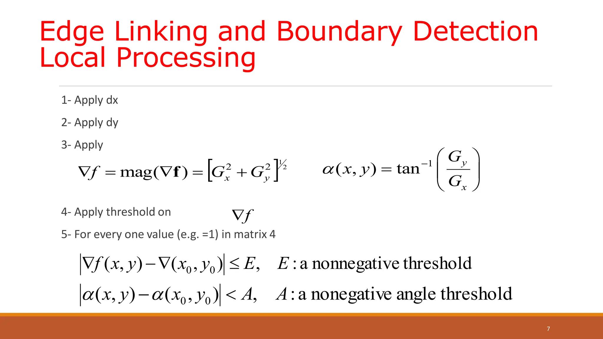Edge Linking and Boundary Detection
Local Processing
1- Apply dx
2- Apply dy
3- Apply
4- Apply threshold on
5- For every one value (e.g. =1) in matrix 4
7
 2
1
2
2
)
(
mag y
x G
G
f 



 f
1
( , ) tan
y
x
G
x y
G
   
  
 
f

threshold
e
nonnegativ
a
:
,
)
,
(
)
,
( 0
0 E
E
y
x
y
x
f 



threshold
angle
nonegative
a
:
,
)
,
(
)
,
( 0
0 A
A
y
x
y
x 


 