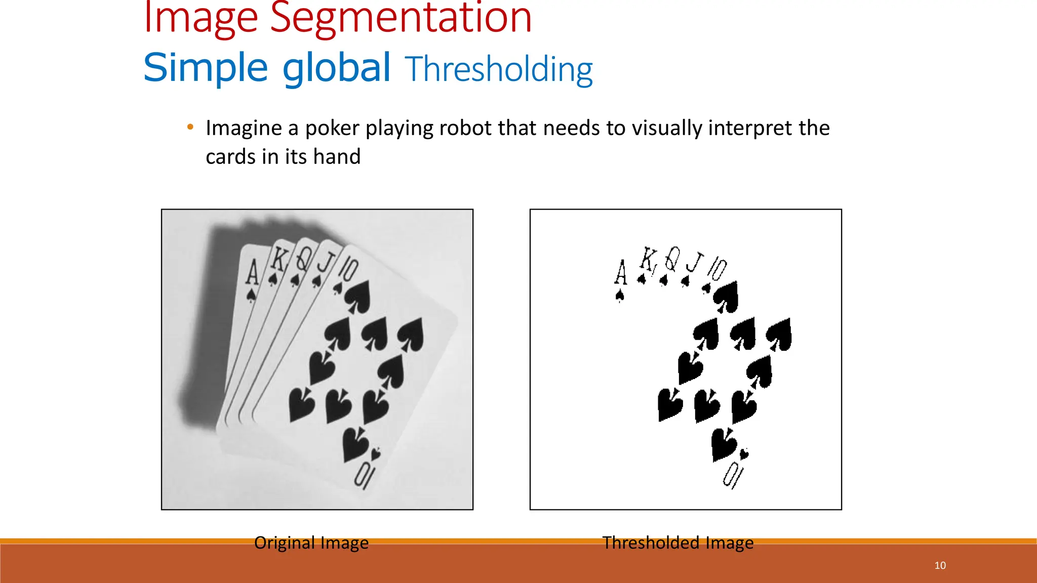 10
• Imagine a poker playing robot that needs to visually interpret the
cards in its hand
Original Image Thresholded Image
Image Segmentation
Simple global Thresholding
 