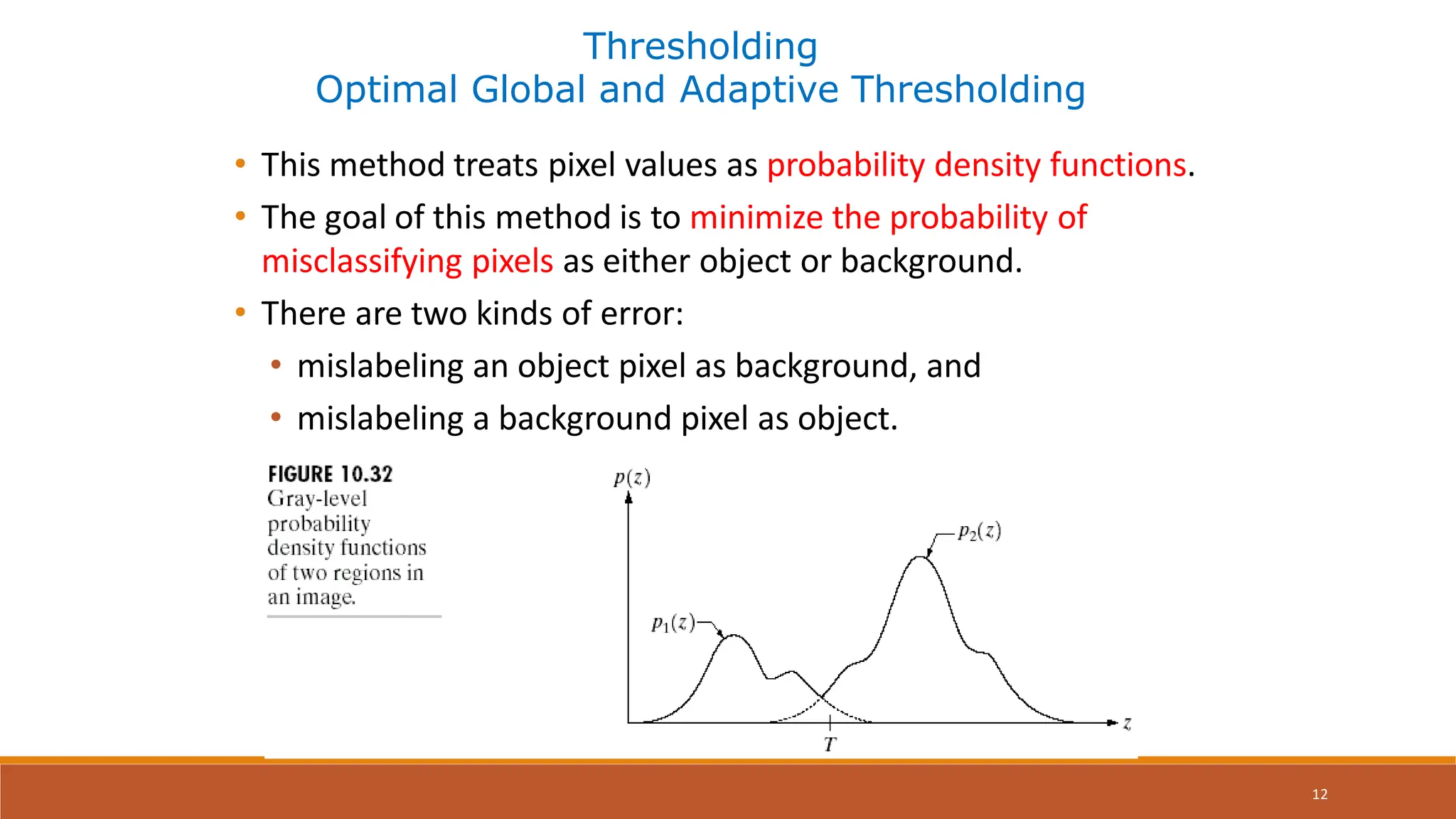 12
Thresholding
Optimal Global and Adaptive Thresholding
• This method treats pixel values as probability density functions.
• The goal of this method is to minimize the probability of
misclassifying pixels as either object or background.
• There are two kinds of error:
• mislabeling an object pixel as background, and
• mislabeling a background pixel as object.
 