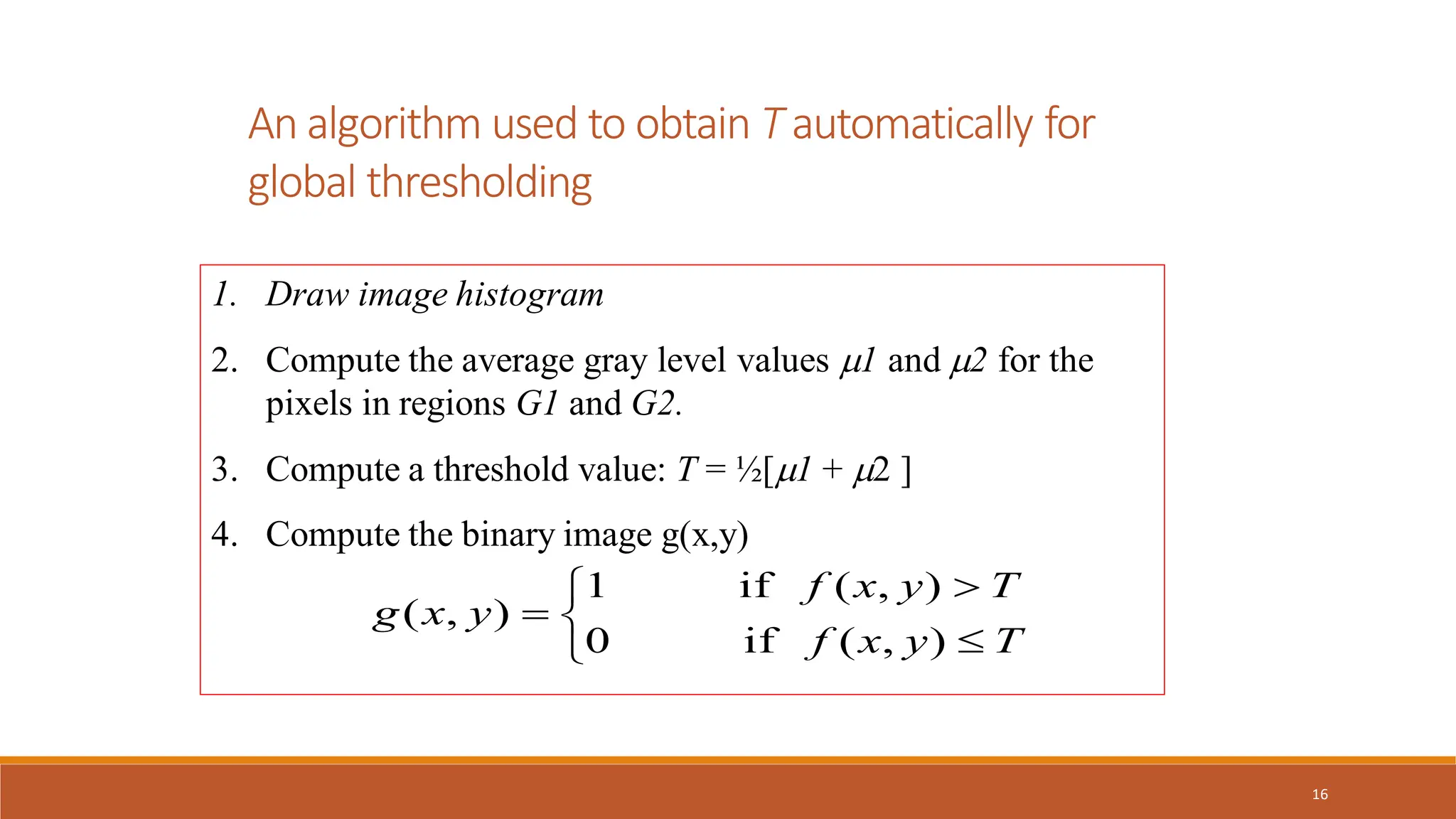 16
An algorithm used to obtain T automatically for
global thresholding
1. Draw image histogram
2. Compute the average gray level values 1 and 2 for the
pixels in regions G1 and G2.
3. Compute a threshold value: T = ½[1 + 2 ]
4. Compute the binary image g(x,y)






T
y
x
f
T
y
x
f
y
x
g
)
,
(
if
0
)
,
(
if
1
)
,
(
 