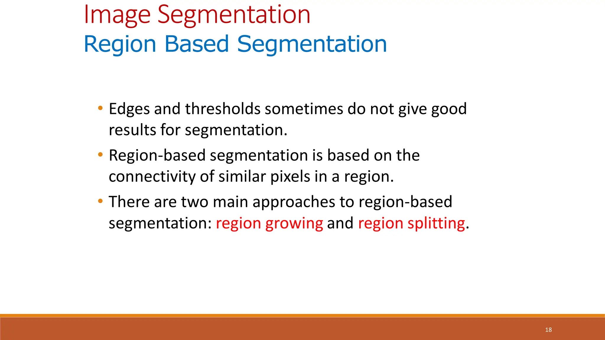 18
• Edges and thresholds sometimes do not give good
results for segmentation.
• Region-based segmentation is based on the
connectivity of similar pixels in a region.
• There are two main approaches to region-based
segmentation: region growing and region splitting.
Image Segmentation
Region Based Segmentation
 