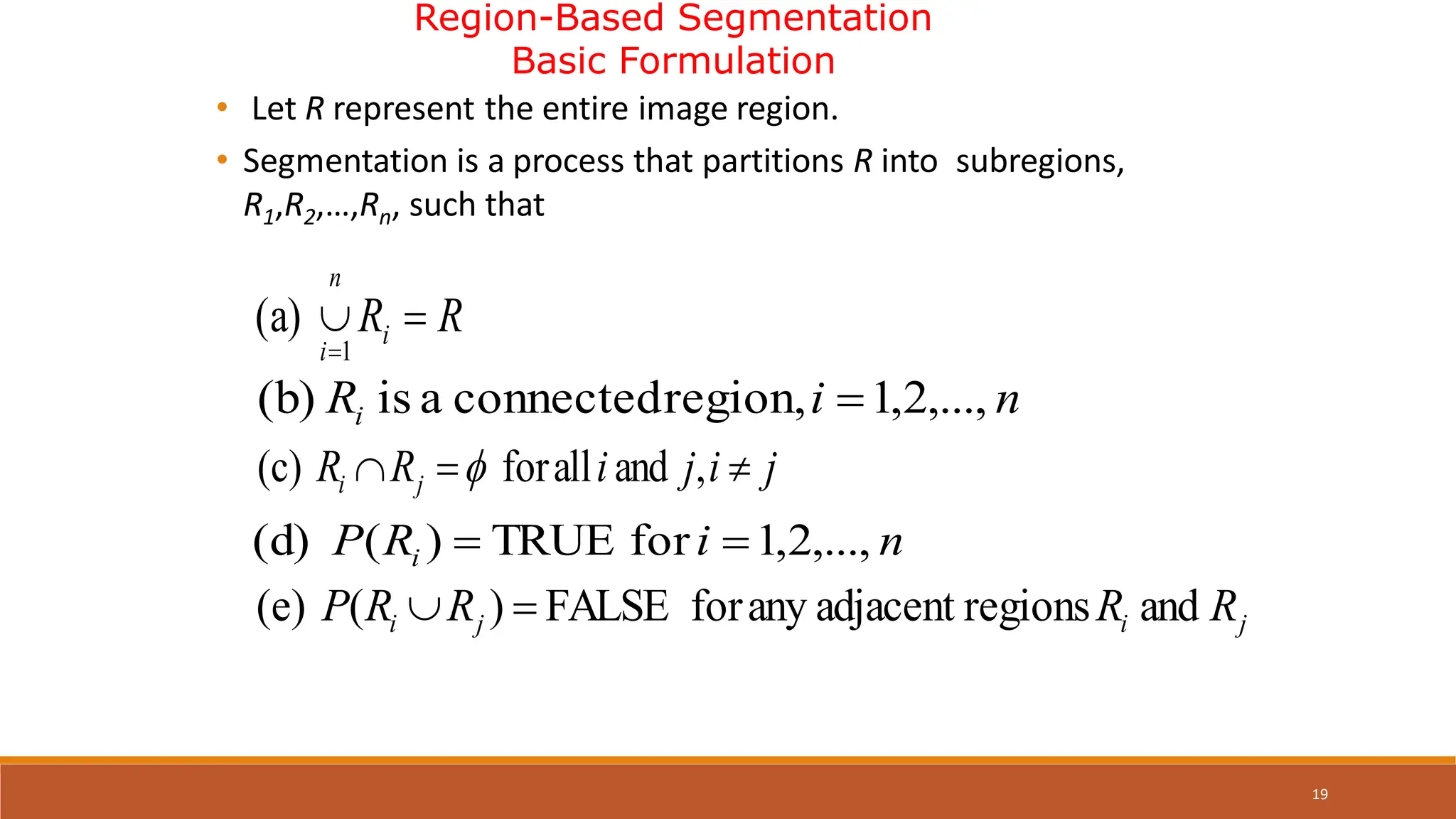 19
Region-Based Segmentation
Basic Formulation
• Let R represent the entire image region.
• Segmentation is a process that partitions R into subregions,
R1,R2,…,Rn, such that
R
Ri
n
i


1
(a)
j
i
j
i
R
R j
i 

 ,
and
all
for
(c) 
n
i
Ri ,...,
2
,
1
region,
connected
a
is
(b) 
n
i
R
P i ,...,
2
,
1
for
TRUE
)
(
(d) 

j
i
j
i R
R
R
R
P and
regions
adjacent
any
for
FALSE
)
(
(e) 

 