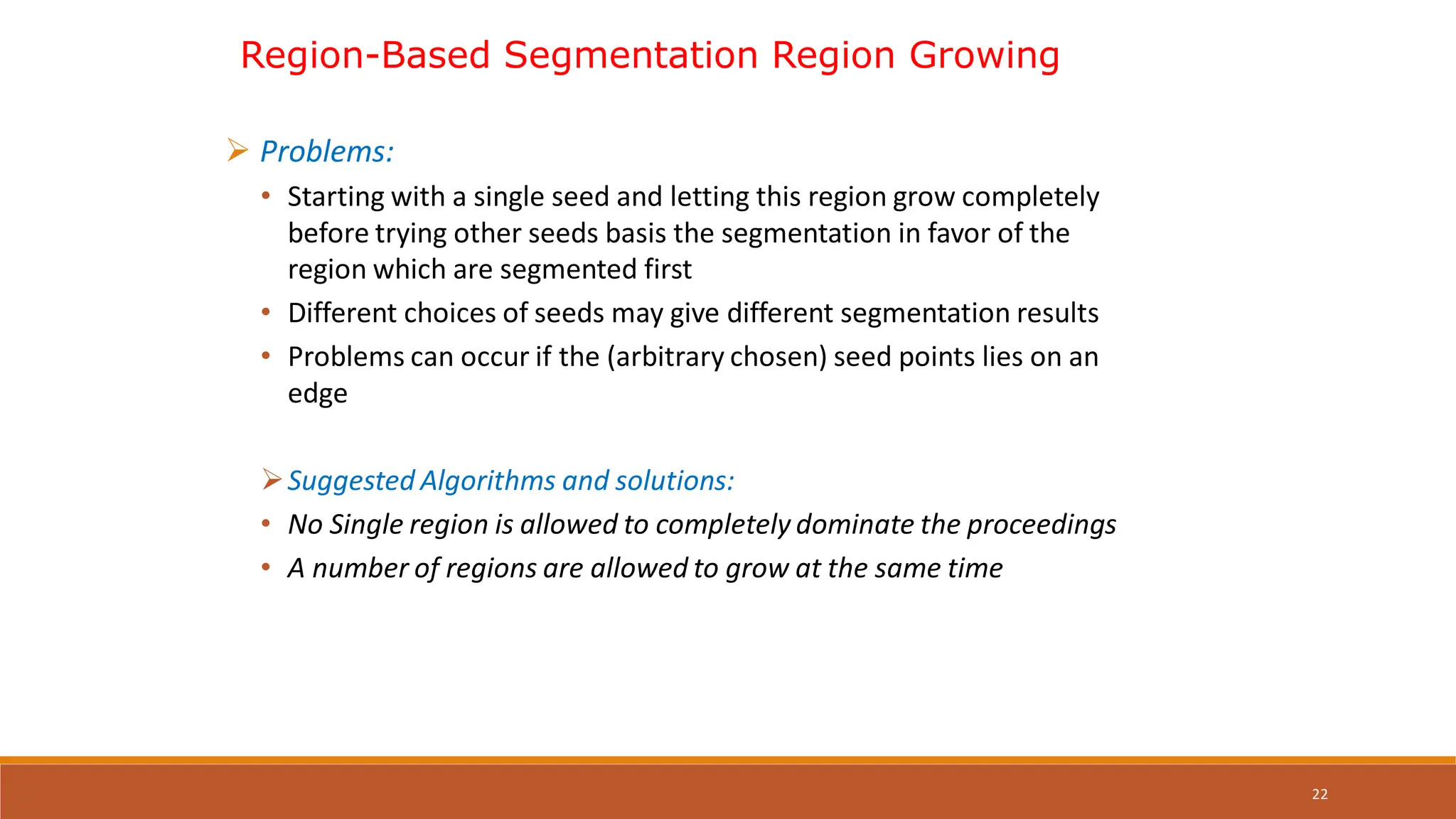 22
 Problems:
• Starting with a single seed and letting this region grow completely
before trying other seeds basis the segmentation in favor of the
region which are segmented first
• Different choices of seeds may give different segmentation results
• Problems can occur if the (arbitrary chosen) seed points lies on an
edge
Suggested Algorithms and solutions:
• No Single region is allowed to completely dominate the proceedings
• A number of regions are allowed to grow at the same time
Region-Based Segmentation Region Growing
 