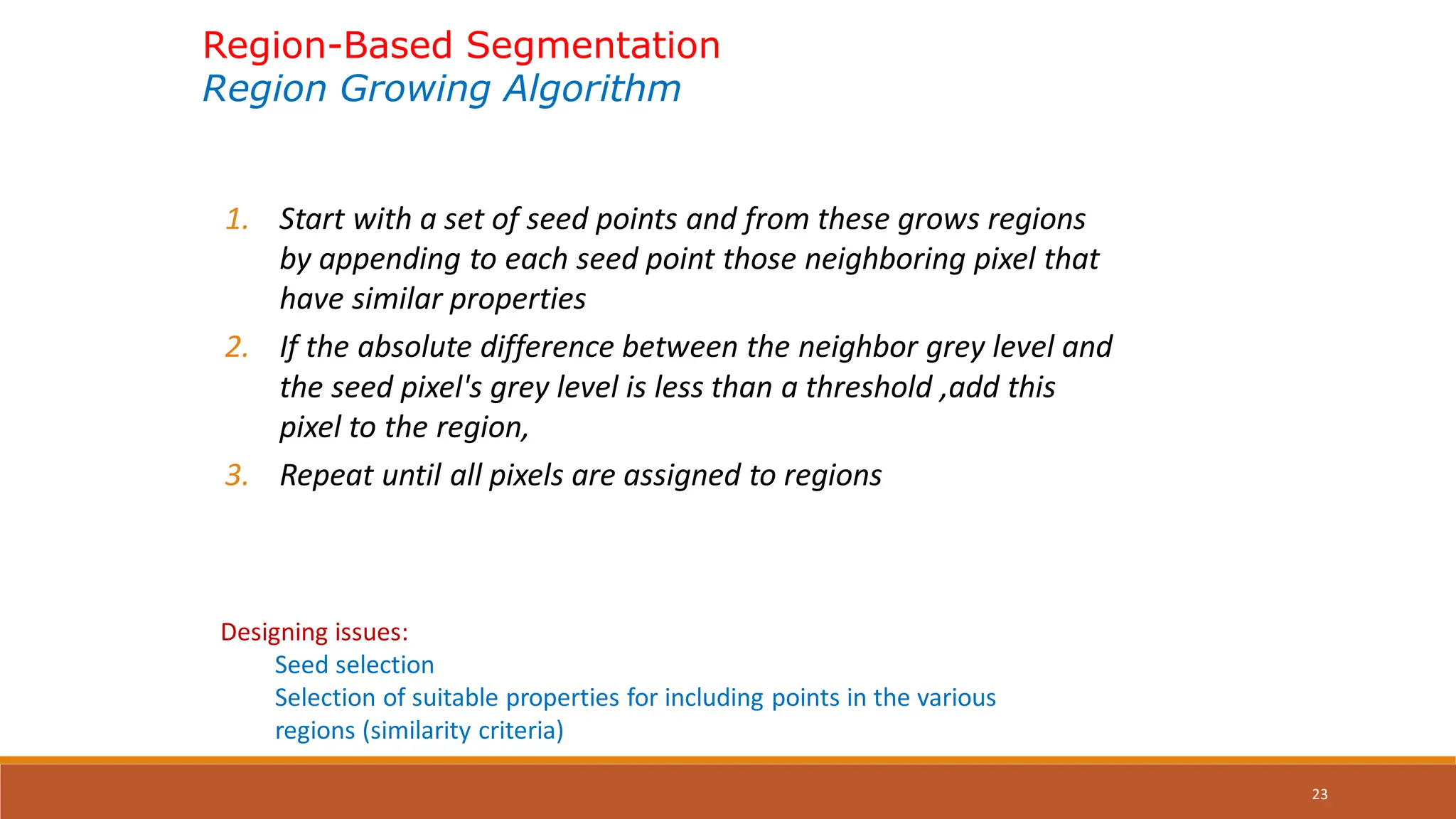 23
Region-Based Segmentation
Region Growing Algorithm
1. Start with a set of seed points and from these grows regions
by appending to each seed point those neighboring pixel that
have similar properties
2. If the absolute difference between the neighbor grey level and
the seed pixel's grey level is less than a threshold ,add this
pixel to the region,
3. Repeat until all pixels are assigned to regions
Designing issues:
Seed selection
Selection of suitable properties for including points in the various
regions (similarity criteria)
 