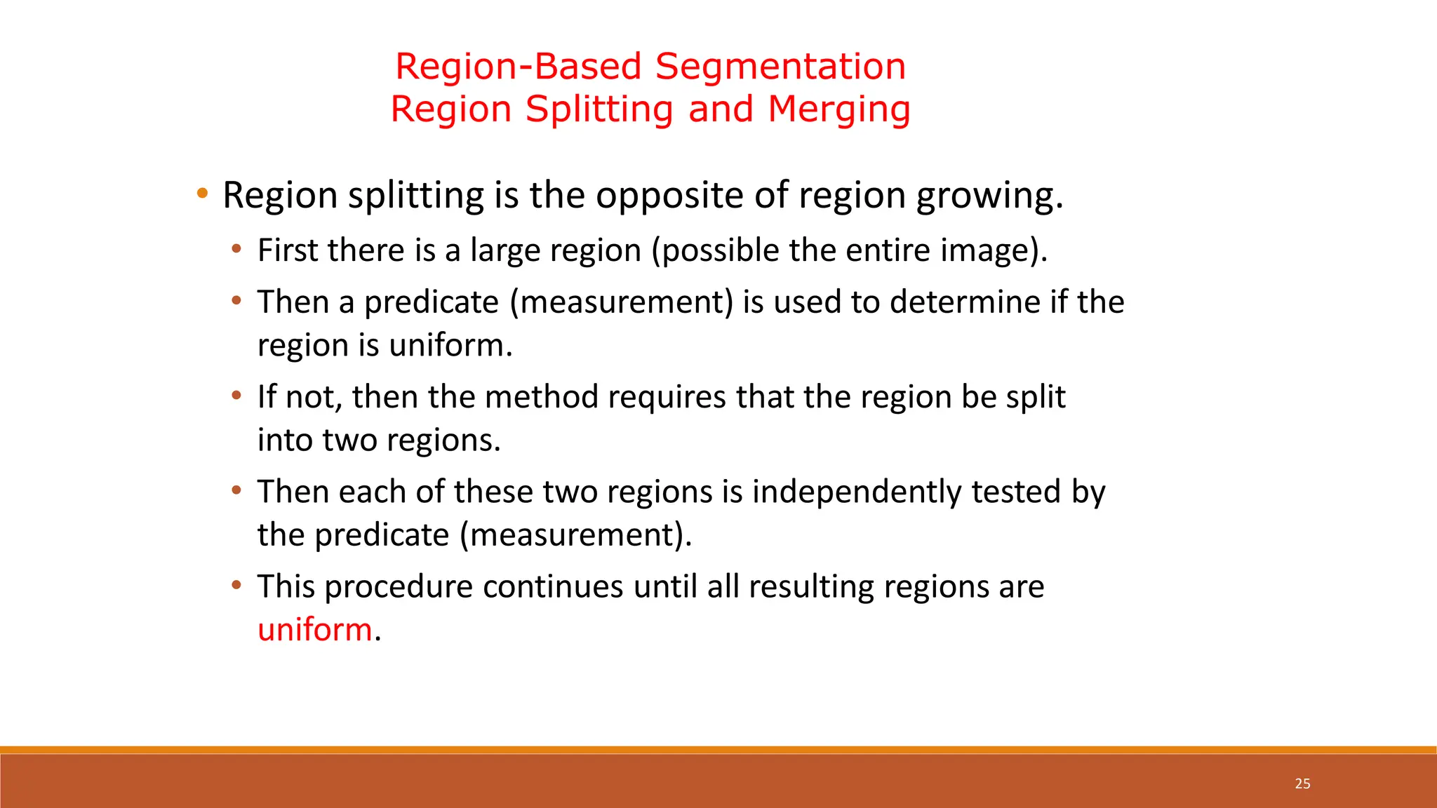 25
Region-Based Segmentation
Region Splitting and Merging
• Region splitting is the opposite of region growing.
• First there is a large region (possible the entire image).
• Then a predicate (measurement) is used to determine if the
region is uniform.
• If not, then the method requires that the region be split
into two regions.
• Then each of these two regions is independently tested by
the predicate (measurement).
• This procedure continues until all resulting regions are
uniform.
 