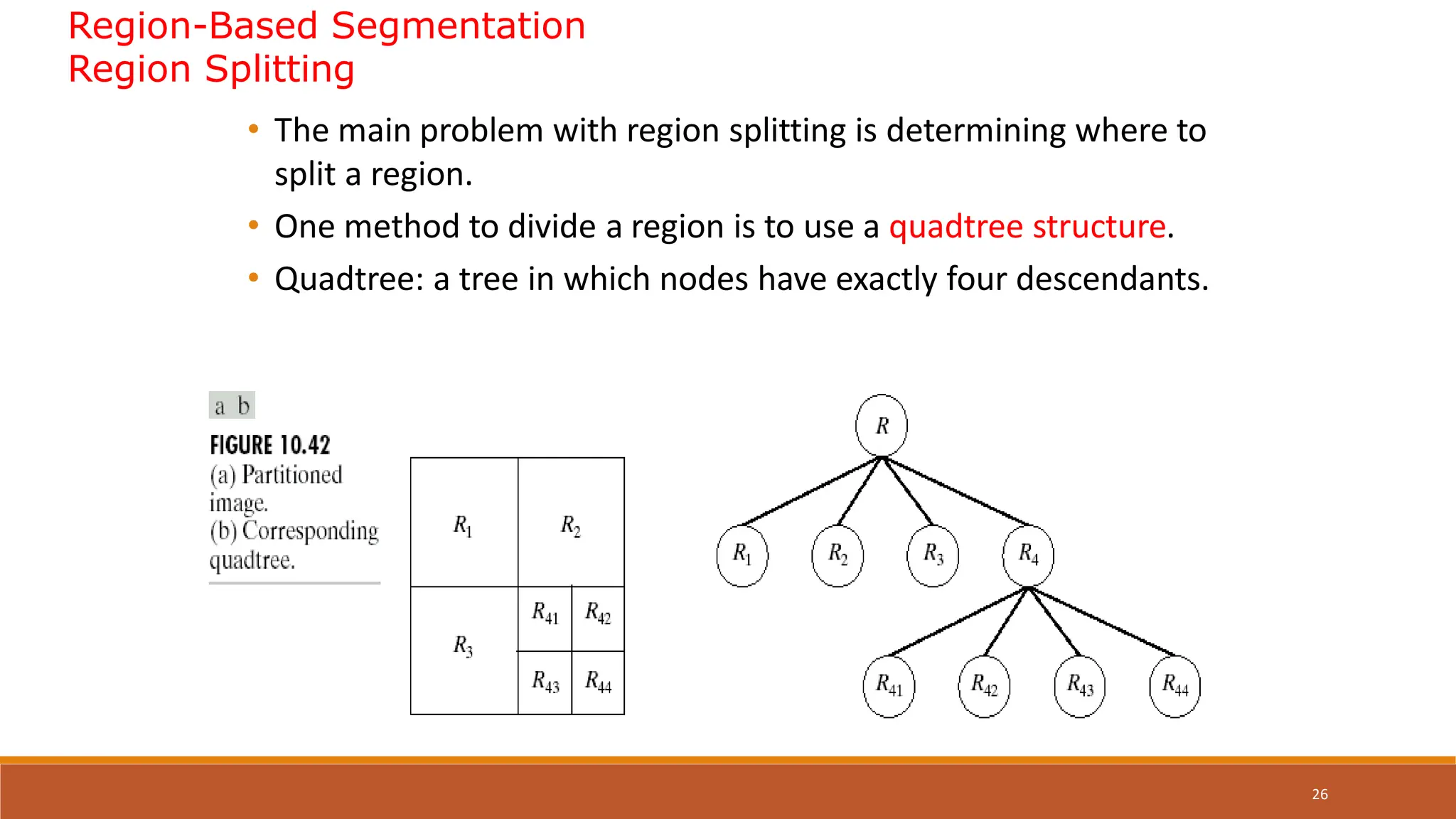 26
Region-Based Segmentation
Region Splitting
• The main problem with region splitting is determining where to
split a region.
• One method to divide a region is to use a quadtree structure.
• Quadtree: a tree in which nodes have exactly four descendants.
 