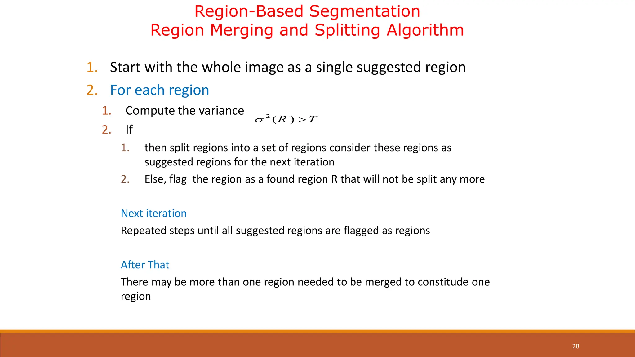 28
Region-Based Segmentation
Region Merging and Splitting Algorithm
1. Start with the whole image as a single suggested region
2. For each region
1. Compute the variance
2. If
1. then split regions into a set of regions consider these regions as
suggested regions for the next iteration
2. Else, flag the region as a found region R that will not be split any more
Next iteration
Repeated steps until all suggested regions are flagged as regions
After That
There may be more than one region needed to be merged to constitude one
region
2
( )
R T
 
 