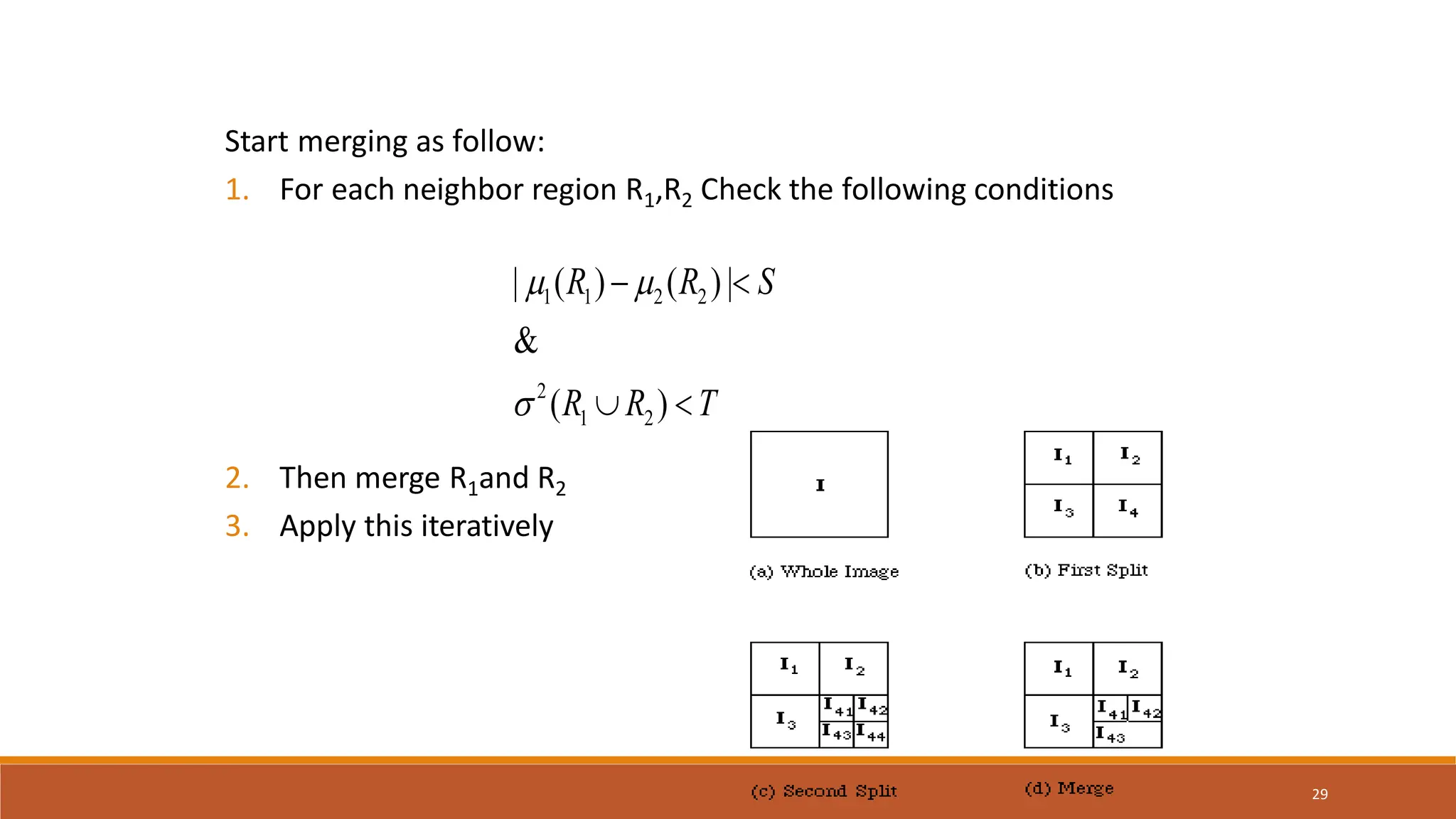 29
Start merging as follow:
1. For each neighbor region R1,R2 Check the following conditions
2. Then merge R1and R2
3. Apply this iteratively
1 1 2 2
2
1 2
| ( ) ( )|
&
( )
R R S
R R T
 

 
 
 