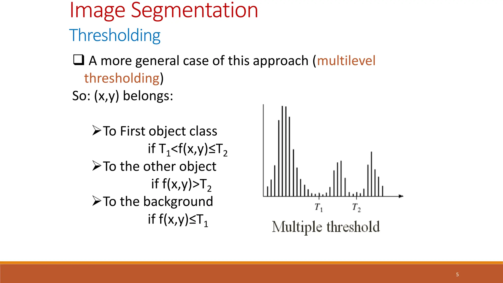 5
Image Segmentation
Thresholding
 A more general case of this approach (multilevel
thresholding)
So: (x,y) belongs:
To First object class
if T1<f(x,y)≤T2
To the other object
if f(x,y)>T2
To the background
if f(x,y)≤T1
 