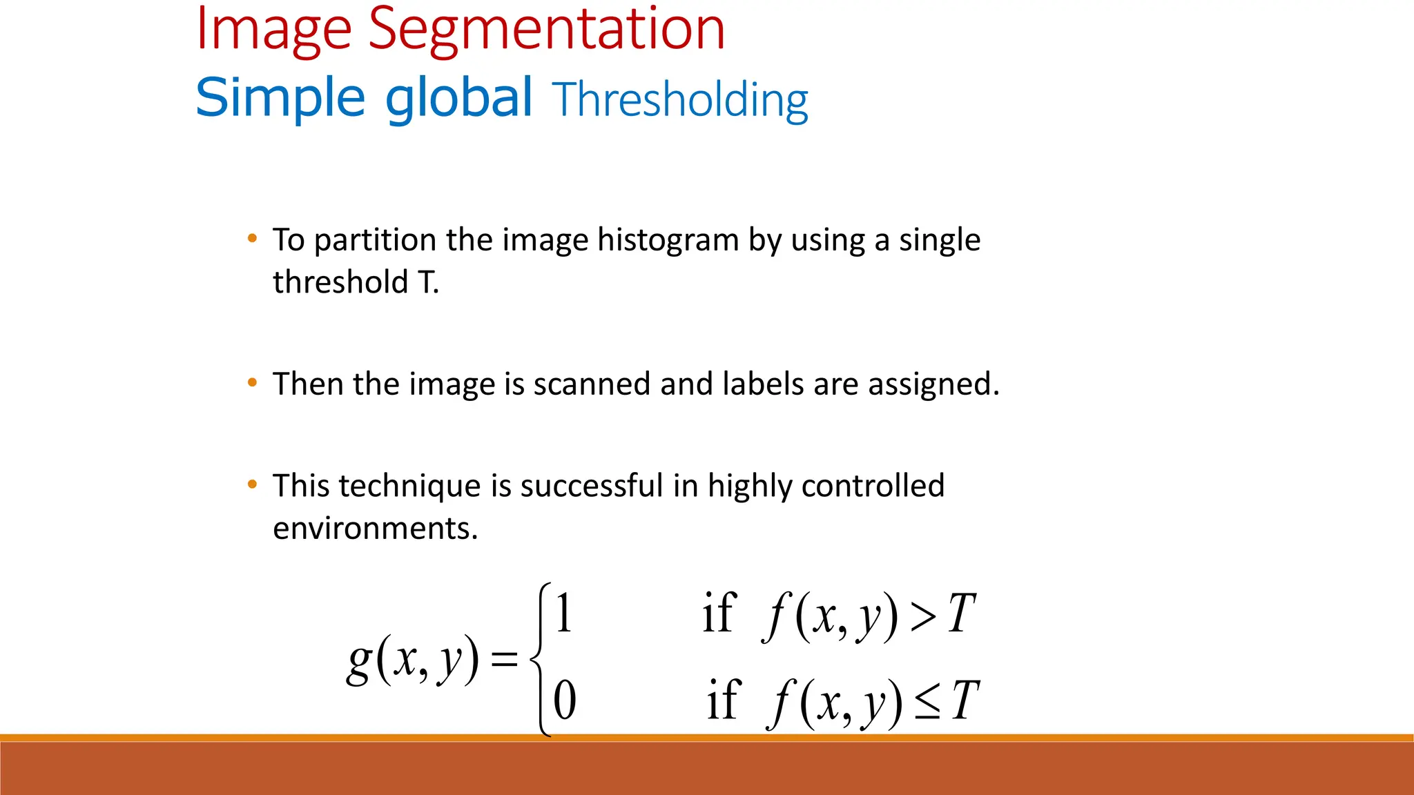 • To partition the image histogram by using a single
threshold T.
• Then the image is scanned and labels are assigned.
• This technique is successful in highly controlled
environments.
Image Segmentation
Simple global Thresholding






T
y
x
f
T
y
x
f
y
x
g
)
,
(
if
0
)
,
(
if
1
)
,
(
 