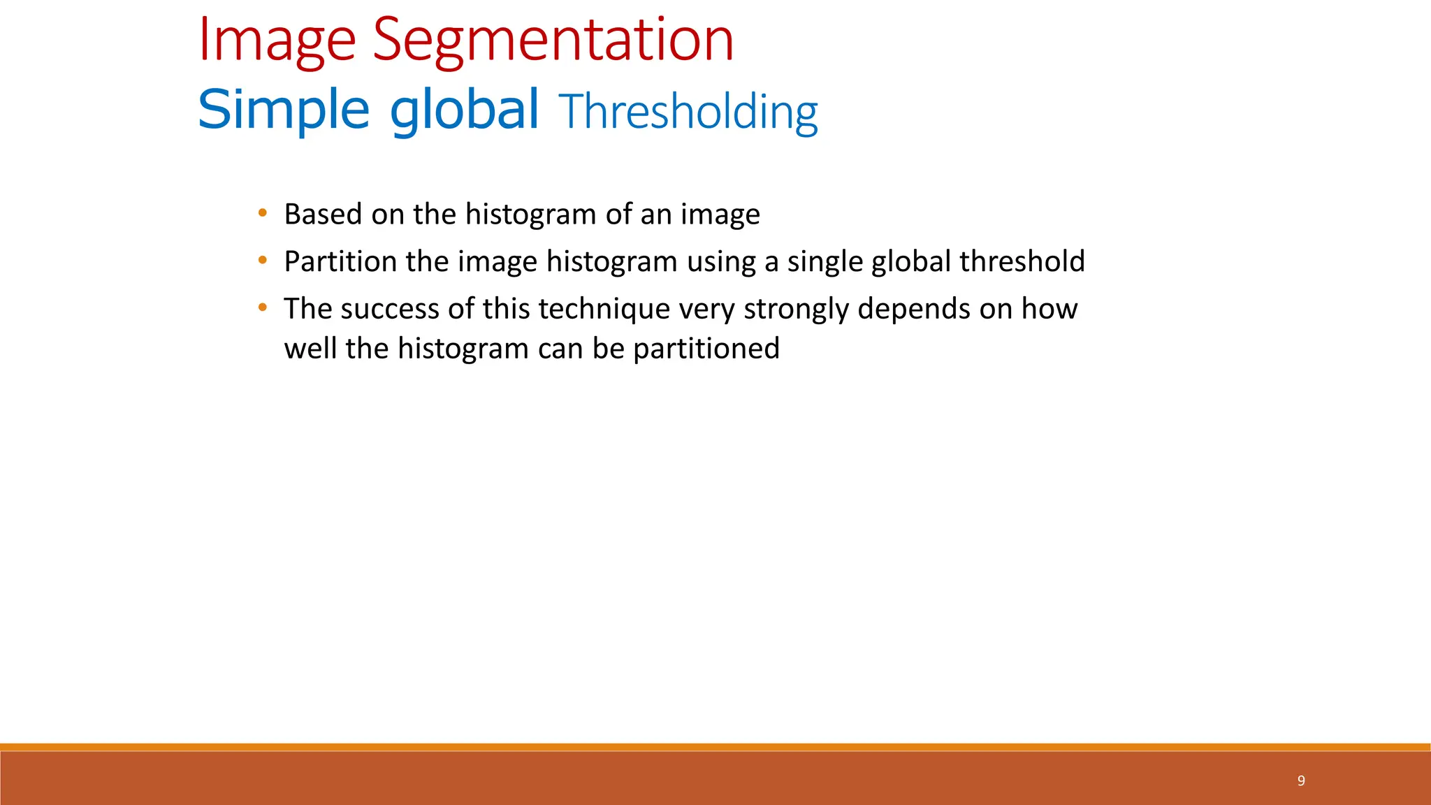9
• Based on the histogram of an image
• Partition the image histogram using a single global threshold
• The success of this technique very strongly depends on how
well the histogram can be partitioned
Image Segmentation
Simple global Thresholding
 
