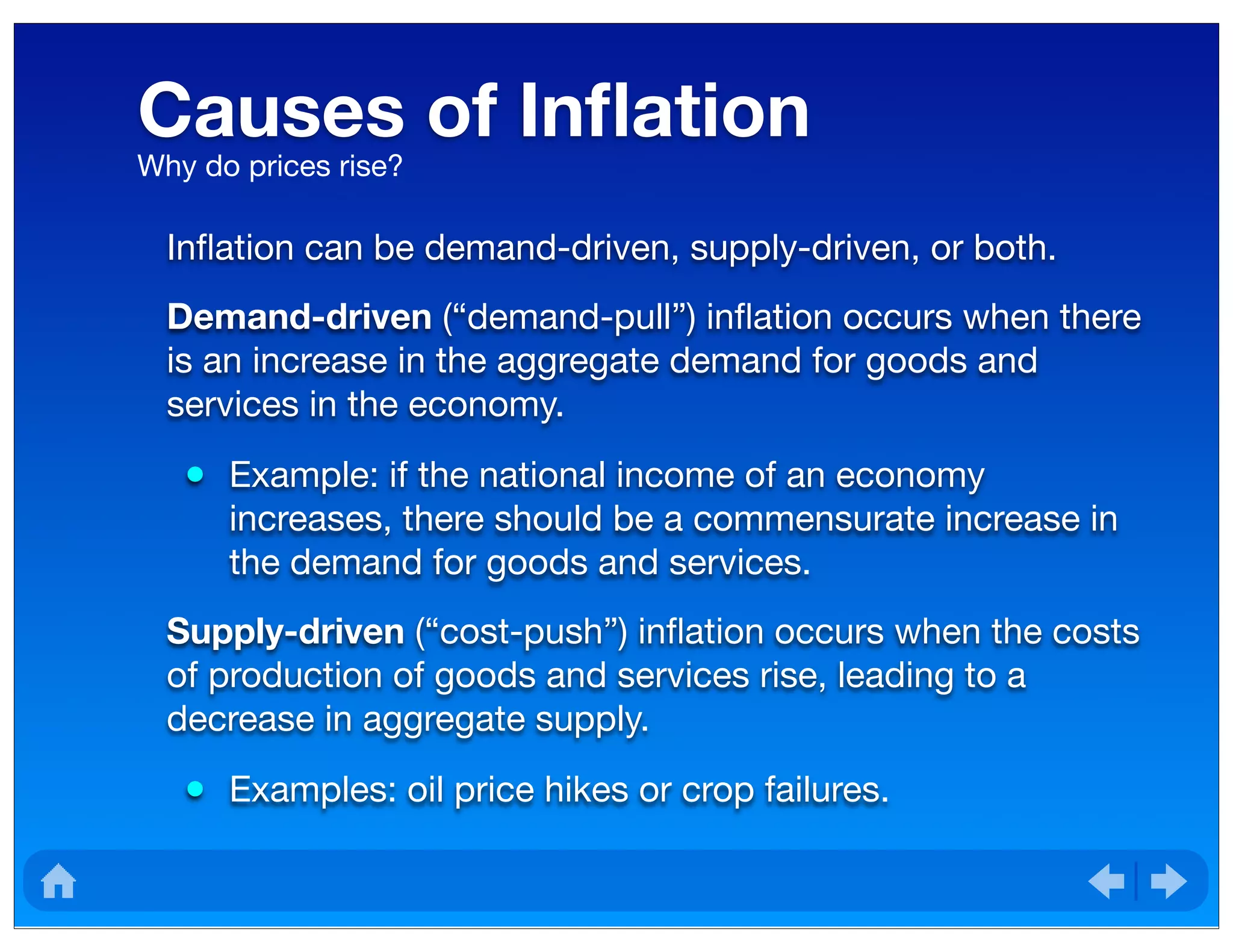 Causes of Inﬂation
Inﬂation can be demand-driven, supply-driven, or both.
Demand-driven (“demand-pull”) inﬂation occurs when there
is an increase in the aggregate demand for goods and
services in the economy.
• Example: if the national income of an economy
increases, there should be a commensurate increase in
the demand for goods and services.
Supply-driven (“cost-push”) inﬂation occurs when the costs
of production of goods and services rise, leading to a
decrease in aggregate supply.
• Examples: oil price hikes or crop failures.
Why do prices rise?
 